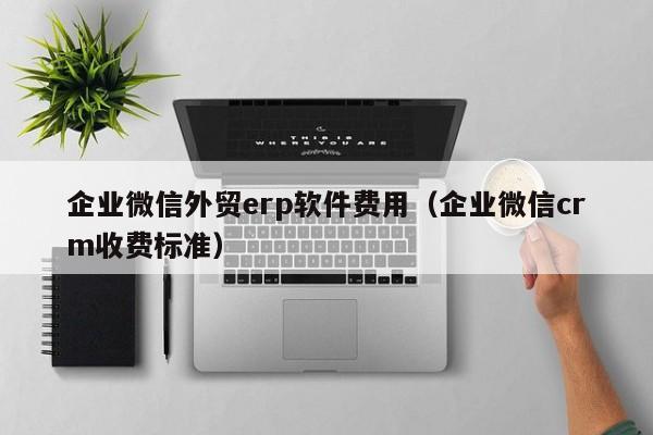 企业微信外贸erp软件费用（企业微信crm收费标准）