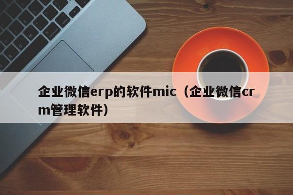 企业微信erp的软件mic（企业微信crm管理软件）