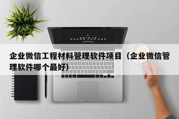 企业微信工程材料管理软件项目（企业微信管理软件哪个最好）