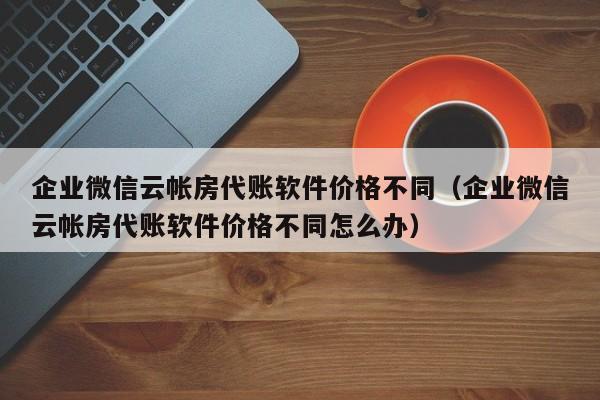 企业微信云帐房代账软件价格不同（企业微信云帐房代账软件价格不同怎么办）