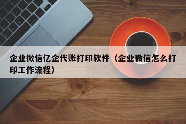 企业微信亿企代账打印软件（企业微信怎么打印工作流程）