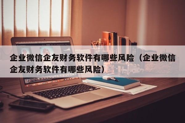 企业微信企友财务软件有哪些风险（企业微信企友财务软件有哪些风险）