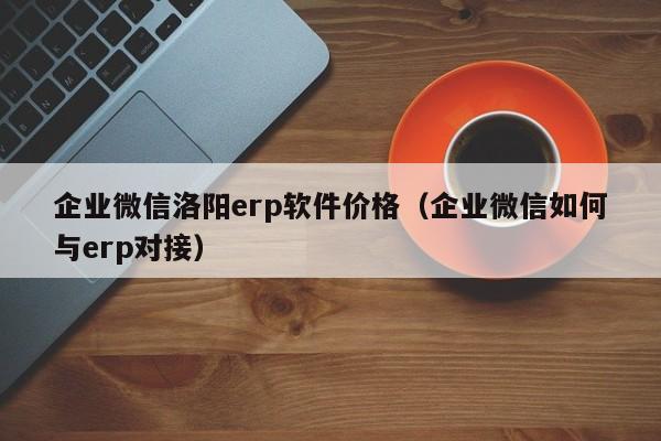 企业微信洛阳erp软件价格（企业微信如何与erp对接）