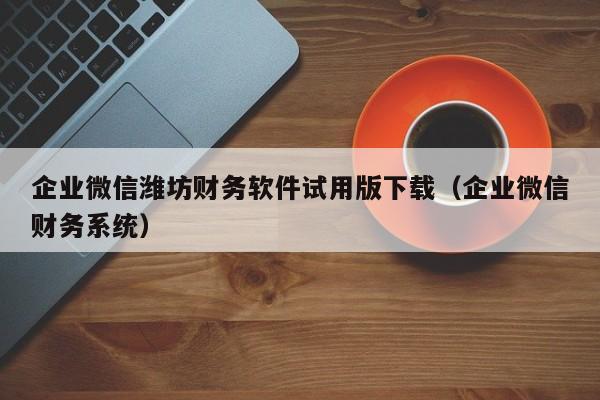 企业微信潍坊财务软件试用版下载（企业微信财务系统）