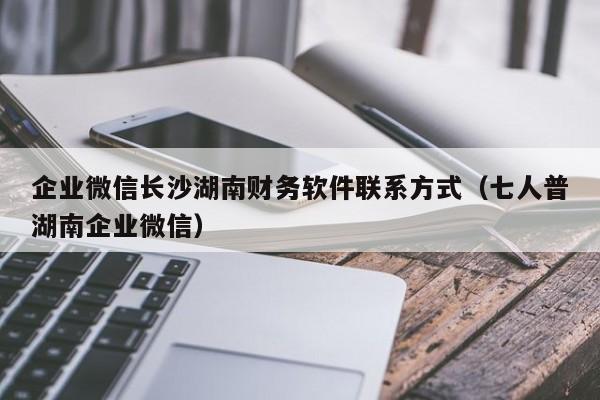 企业微信长沙湖南财务软件联系方式（七人普湖南企业微信）