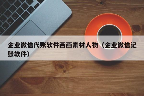 企业微信代账软件画画素材人物（企业微信记账软件）