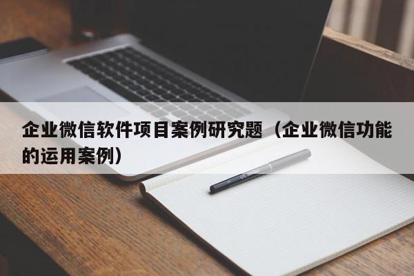 企业微信软件项目案例研究题（企业微信功能的运用案例）