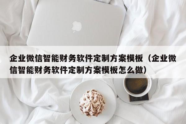 企业微信智能财务软件定制方案模板（企业微信智能财务软件定制方案模板怎么做）