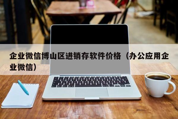 企业微信博山区进销存软件价格（办公应用企业微信）