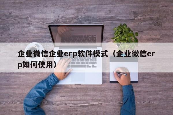 企业微信企业erp软件模式（企业微信erp如何使用）