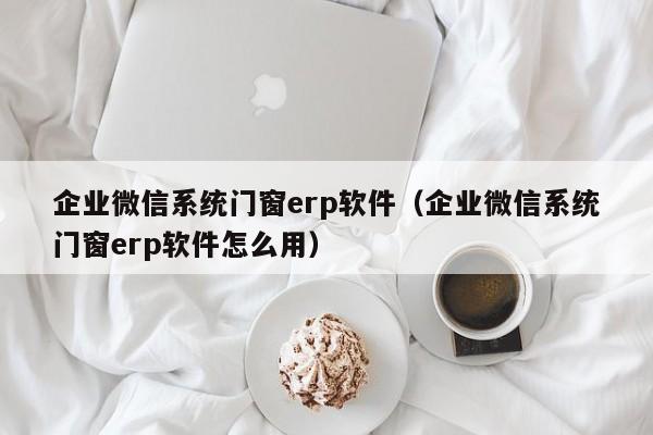 企业微信系统门窗erp软件（企业微信系统门窗erp软件怎么用）