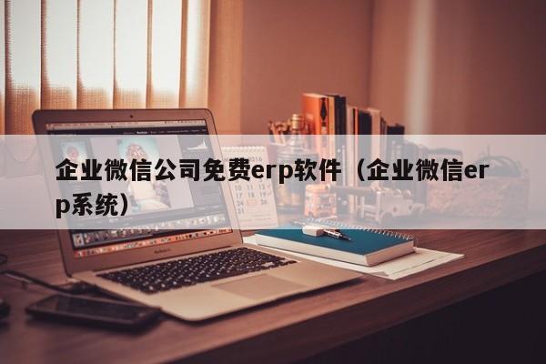 企业微信公司免费erp软件（企业微信erp系统）