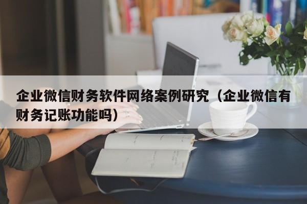 企业微信财务软件网络案例研究（企业微信有财务记账功能吗）