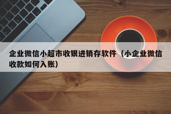 企业微信小超市收银进销存软件（小企业微信收款如何入账）