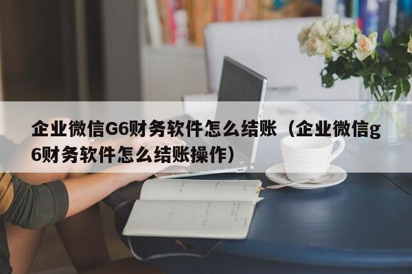 企业微信G6财务软件怎么结账（企业微信g6财务软件怎么结账操作）