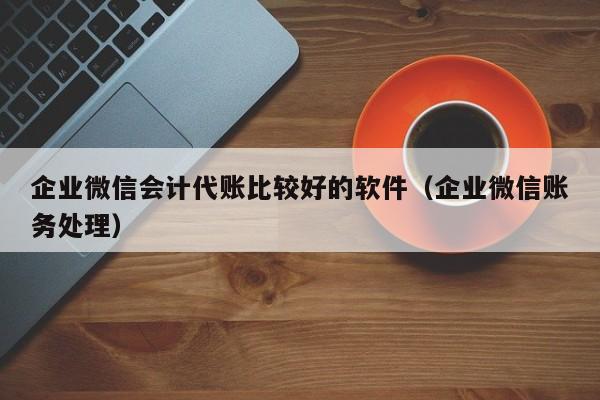 企业微信会计代账比较好的软件（企业微信账务处理）