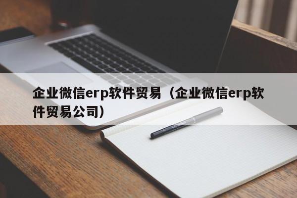 企业微信erp软件贸易（企业微信erp软件贸易公司）