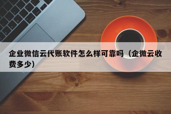 企业微信云代账软件怎么样可靠吗（企微云收费多少）