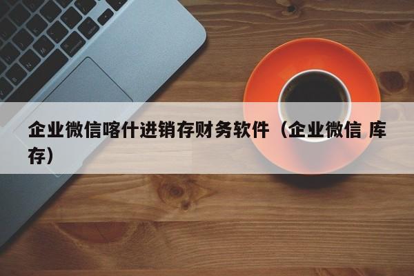 企业微信喀什进销存财务软件（企业微信 库存）