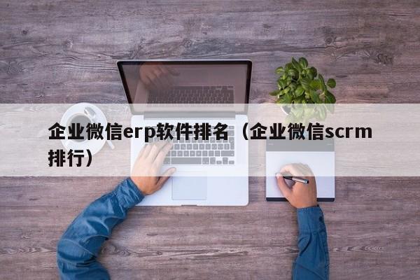 企业微信erp软件排名（企业微信scrm排行）