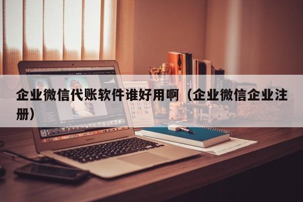 企业微信代账软件谁好用啊（企业微信企业注册）