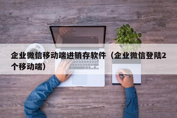 企业微信移动端进销存软件（企业微信登陆2个移动端）