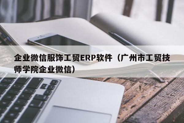 企业微信服饰工贸ERP软件（广州市工贸技师学院企业微信）
