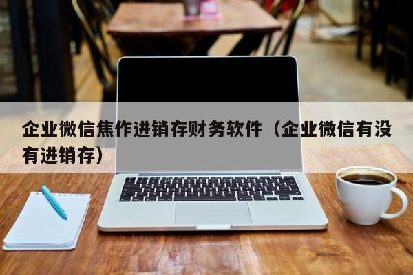 企业微信焦作进销存财务软件（企业微信有没有进销存）