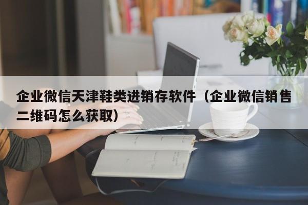 企业微信天津鞋类进销存软件（企业微信销售二维码怎么获取）