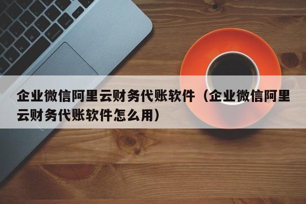 企业微信阿里云财务代账软件（企业微信阿里云财务代账软件怎么用）