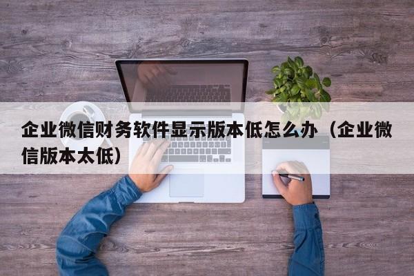 企业微信财务软件显示版本低怎么办（企业微信版本太低）