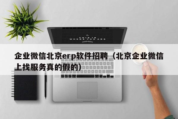 企业微信北京erp软件招聘（北京企业微信上找服务真的假的）