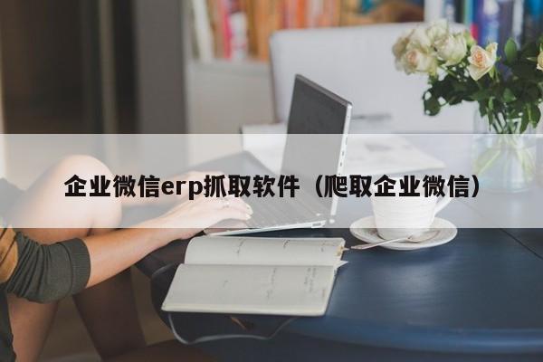 企业微信erp抓取软件（爬取企业微信）