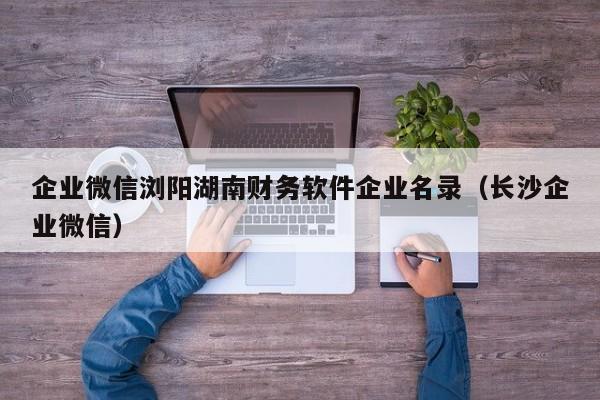 企业微信浏阳湖南财务软件企业名录（长沙企业微信）