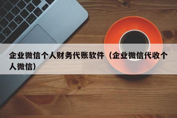 企业微信个人财务代账软件（企业微信代收个人微信）