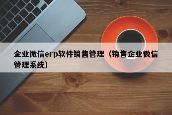 企业微信erp软件销售管理（销售企业微信管理系统）