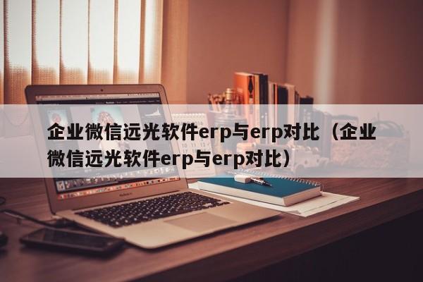 企业微信远光软件erp与erp对比（企业微信远光软件erp与erp对比）