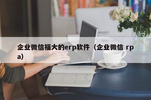 企业微信福大的erp软件（企业微信 rpa）