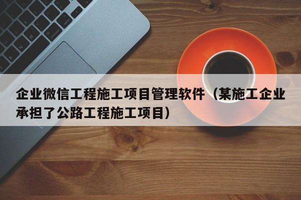 企业微信工程施工项目管理软件（某施工企业承担了公路工程施工项目）