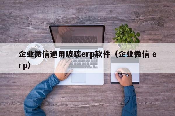 企业微信通用玻璃erp软件（企业微信 erp）