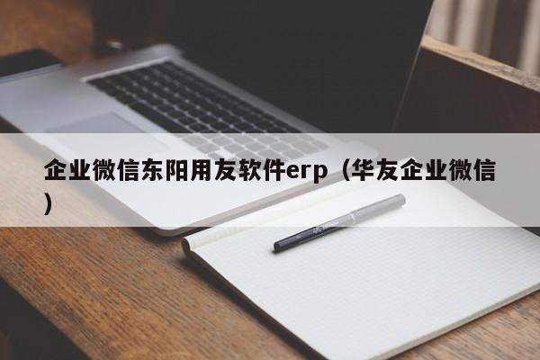 企业微信东阳用友软件erp（华友企业微信）