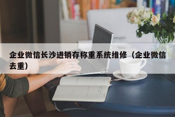 企业微信长沙进销存称重系统维修（企业微信去重）