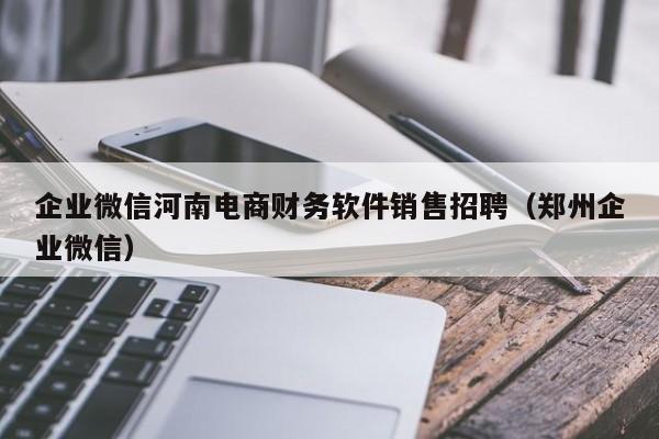 企业微信河南电商财务软件销售招聘（郑州企业微信）