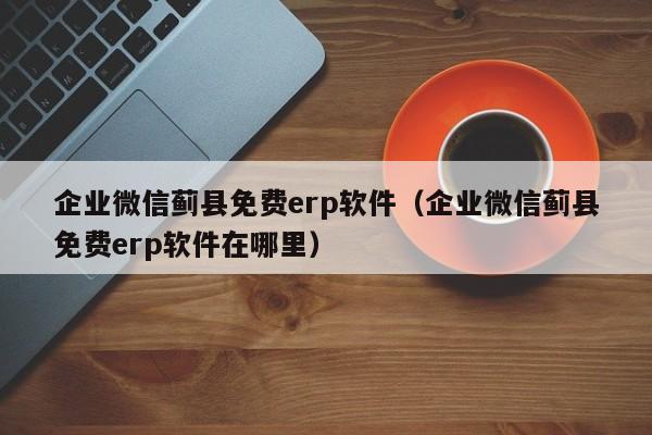 企业微信蓟县免费erp软件（企业微信蓟县免费erp软件在哪里）