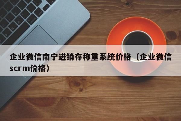 企业微信南宁进销存称重系统价格（企业微信scrm价格）