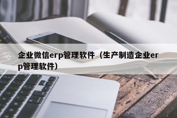 企业微信erp管理软件（生产制造企业erp管理软件）