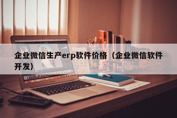 企业微信生产erp软件价格（企业微信软件开发）