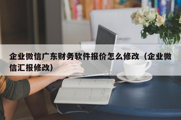 企业微信广东财务软件报价怎么修改（企业微信汇报修改）