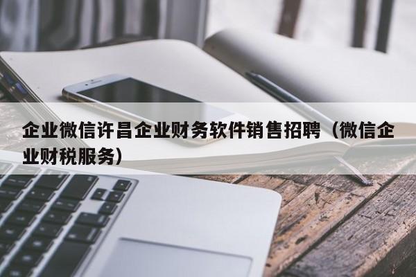企业微信许昌企业财务软件销售招聘（微信企业财税服务）