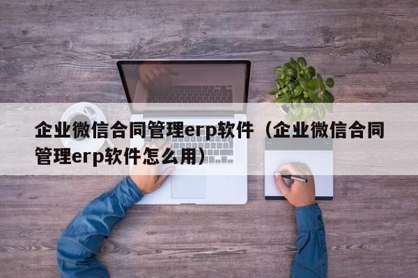 企业微信合同管理erp软件（企业微信合同管理erp软件怎么用）